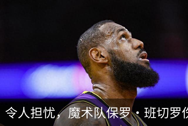 令人担忧，魔术队保罗·班切罗伤情更新：或将缺席一个月以上