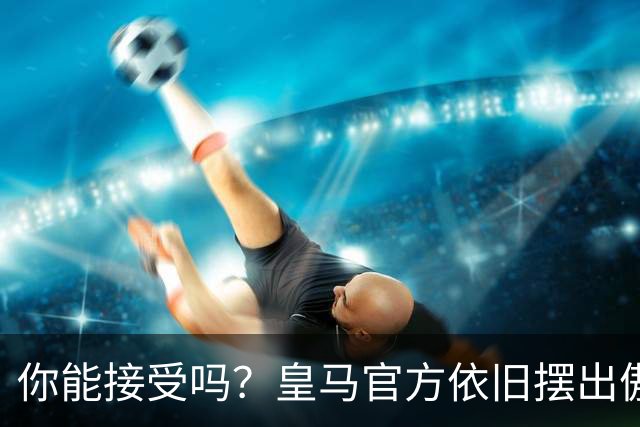你能接受吗？皇马官方依旧摆出傲慢态度，中国赞助商理解！