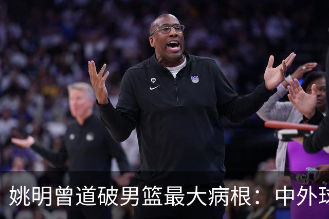 姚明曾道破男篮最大病根：中外球员在成长底层有着不可逆差距！