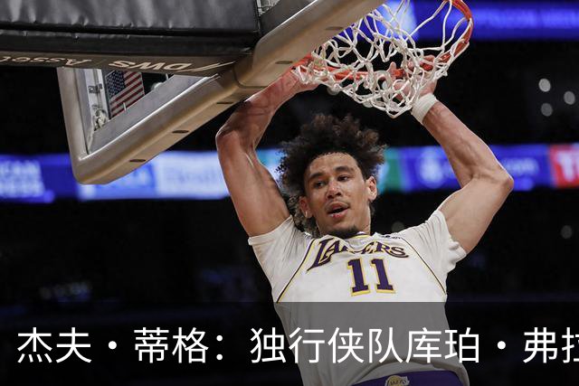 杰夫·蒂格：独行侠队库珀·弗拉格比湖人队东契奇更“令人兴奋”