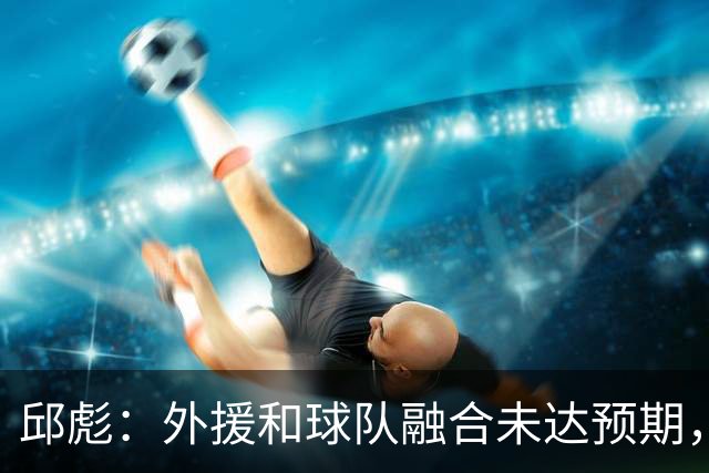 邱彪：外援和球队融合未达预期，会积极调整也做预案