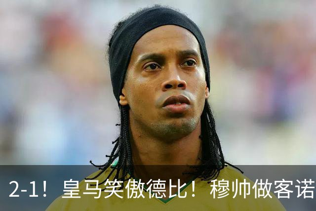 2-1！皇马笑傲德比！穆帅做客诺坎普，巴萨纪录终结，姆总创历史
